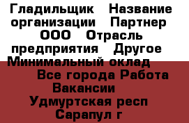 Гладильщик › Название организации ­ Партнер, ООО › Отрасль предприятия ­ Другое › Минимальный оклад ­ 20 000 - Все города Работа » Вакансии   . Удмуртская респ.,Сарапул г.